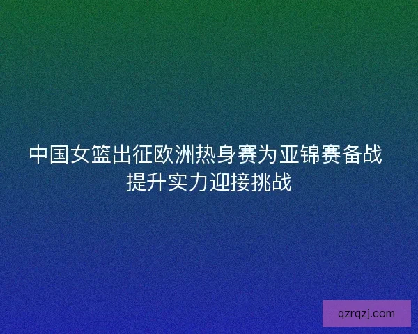 中国女篮出征欧洲热身赛为亚锦赛备战 提升实力迎接挑战