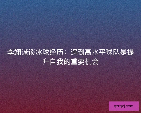 李翊诚谈冰球经历：遇到高水平球队是提升自我的重要机会